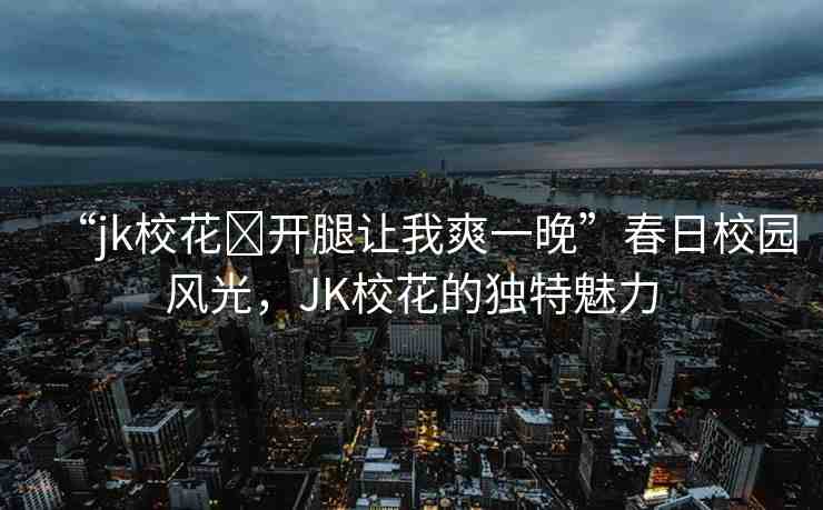 “jk?；?開腿讓我爽一晚”春日校園風(fēng)光，JK校花的獨(dú)特魅力