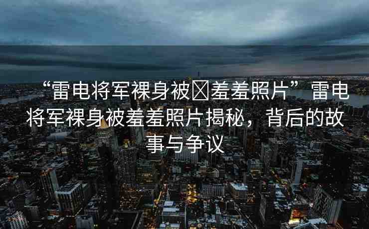 “雷電將軍裸身被?羞羞照片”雷電將軍裸身被羞羞照片揭秘，背后的故事與爭(zhēng)議