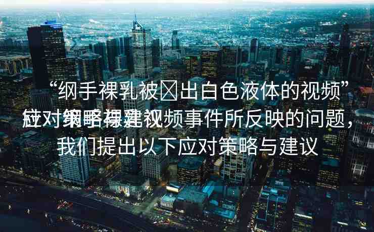 “綱手裸乳被?出白色液體的視頻”應(yīng)對(duì)策略與建議
針對(duì)綱手裸乳視頻事件所反映的問(wèn)題，我們提出以下應(yīng)對(duì)策略與建議