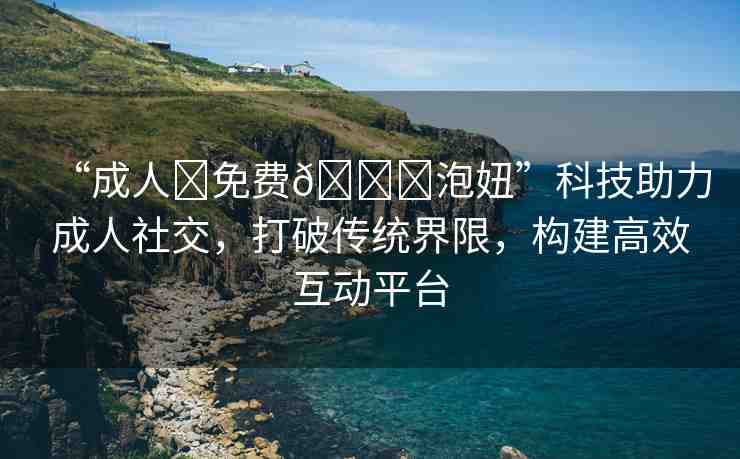“成人?免費??泡妞”科技助力成人社交，打破傳統(tǒng)界限，構(gòu)建高效互動平臺