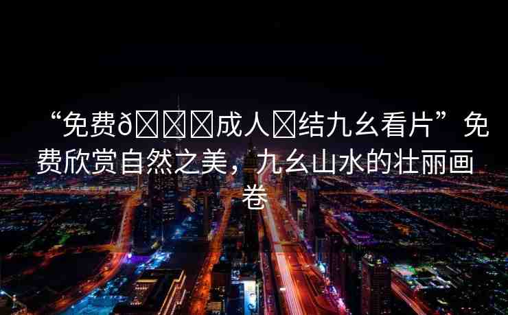 “免費??成人?結九幺看片”免費欣賞自然之美，九幺山水的壯麗畫卷
