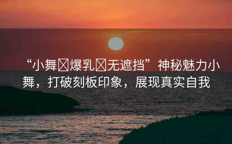 “小舞?爆乳?無遮擋”神秘魅力小舞，打破刻板印象，展現(xiàn)真實自我