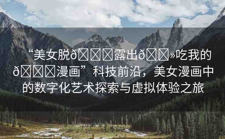 “美女脫??露出??吃我的??漫畫(huà)”科技前沿，美女漫畫(huà)中的數(shù)字化藝術(shù)探索與虛擬體驗(yàn)之旅