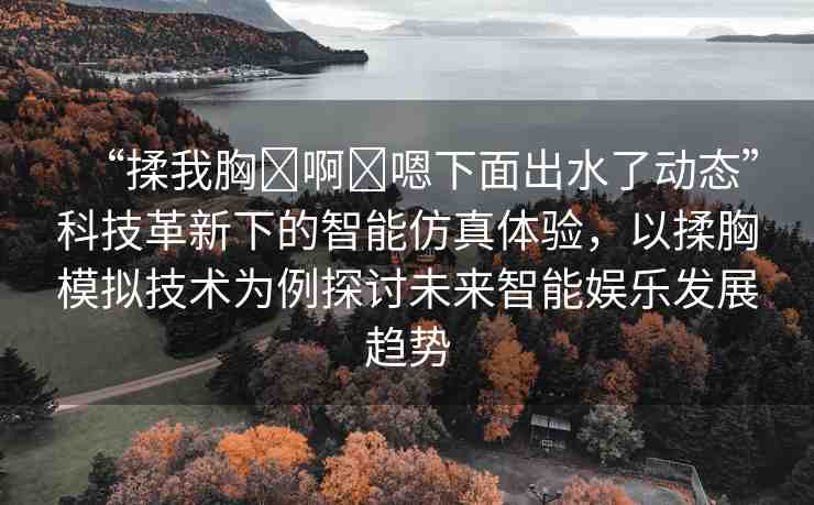 “揉我胸?啊?嗯下面出水了動態(tài)”科技革新下的智能仿真體驗，以揉胸模擬技術(shù)為例探討未來智能娛樂發(fā)展趨勢