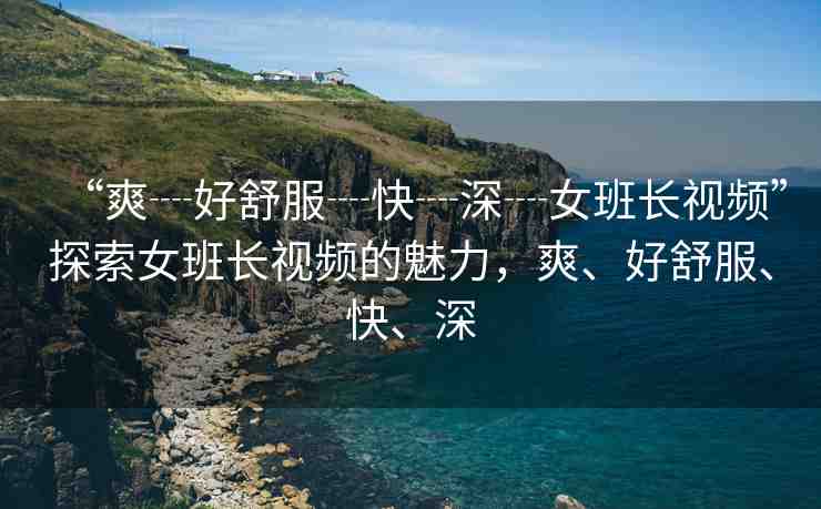 “爽┈好舒服┈快┈深┈女班長(zhǎng)視頻”探索女班長(zhǎng)視頻的魅力，爽、好舒服、快、深