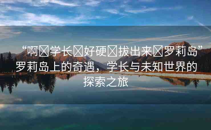 “啊?學(xué)長?好硬?拔出來?羅莉島”羅莉島上的奇遇，學(xué)長與未知世界的探索之旅