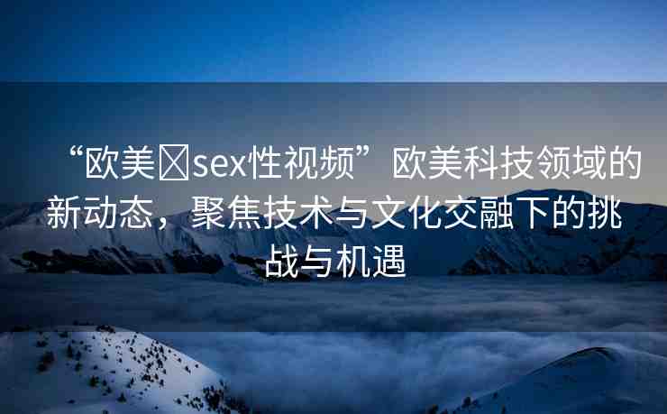 “歐美?sex性視頻”歐美科技領(lǐng)域的新動(dòng)態(tài)，聚焦技術(shù)與文化交融下的挑戰(zhàn)與機(jī)遇