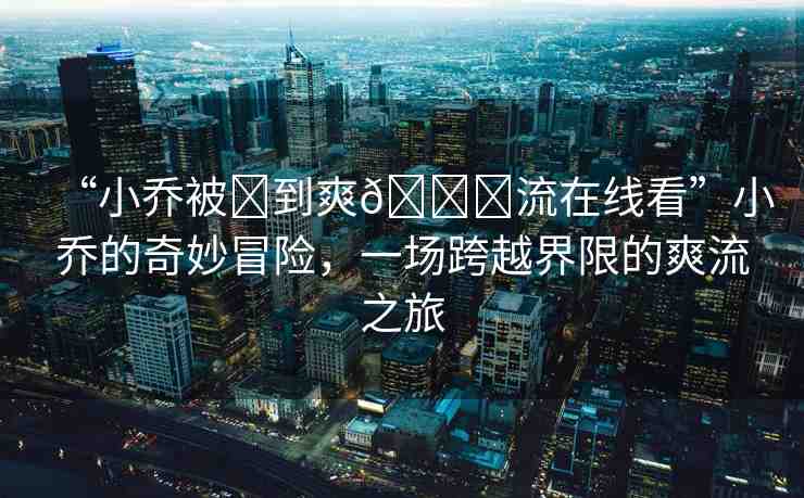 “小喬被?到爽??流在線看”小喬的奇妙冒險，一場跨越界限的爽流之旅