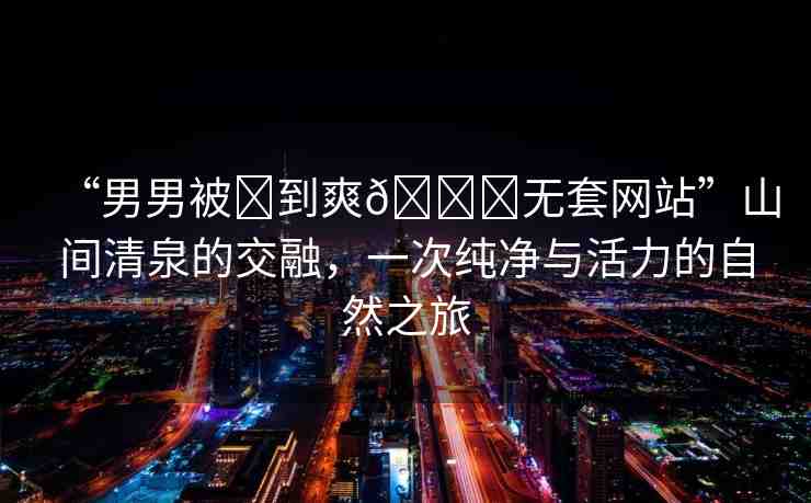 “男男被?到爽??無(wú)套網(wǎng)站”山間清泉的交融，一次純凈與活力的自然之旅