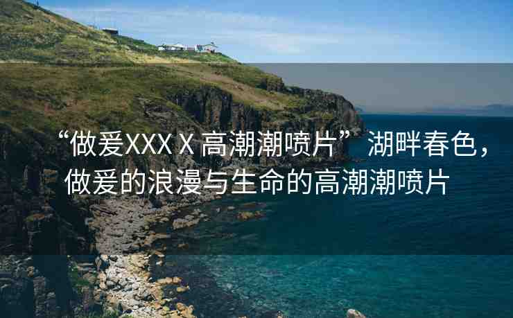 “做爰XXXⅩ高潮潮噴片”湖畔春色，做爰的浪漫與生命的高潮潮噴片
