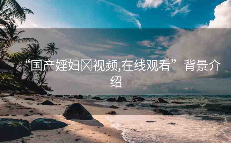 “國產(chǎn)婬婦?視頻,在線觀看”背景介紹