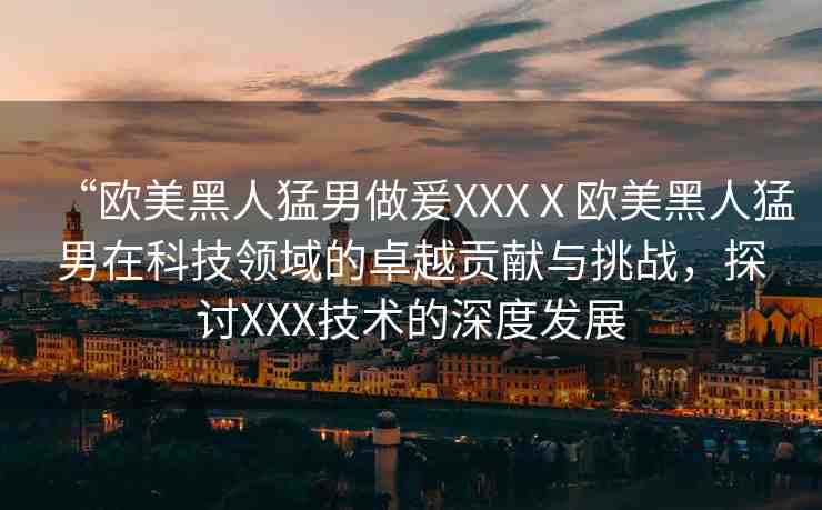 “歐美黑人猛男做爰XXXⅩ歐美黑人猛男在科技領域的卓越貢獻與挑戰(zhàn)，探討XXX技術的深度發(fā)展