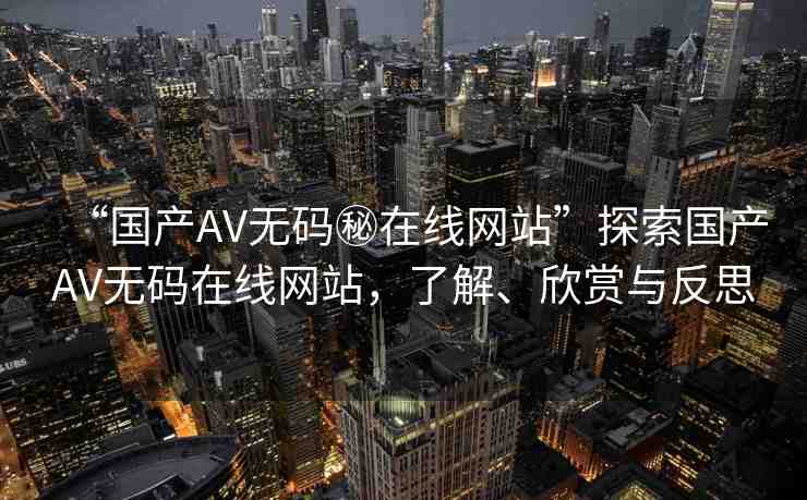 “國產(chǎn)AV無碼秘在線網(wǎng)站”探索國產(chǎn)AV無碼在線網(wǎng)站，了解、欣賞與反思
