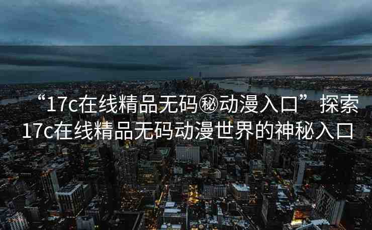 “17c在線精品無碼秘動漫入口”探索17c在線精品無碼動漫世界的神秘入口