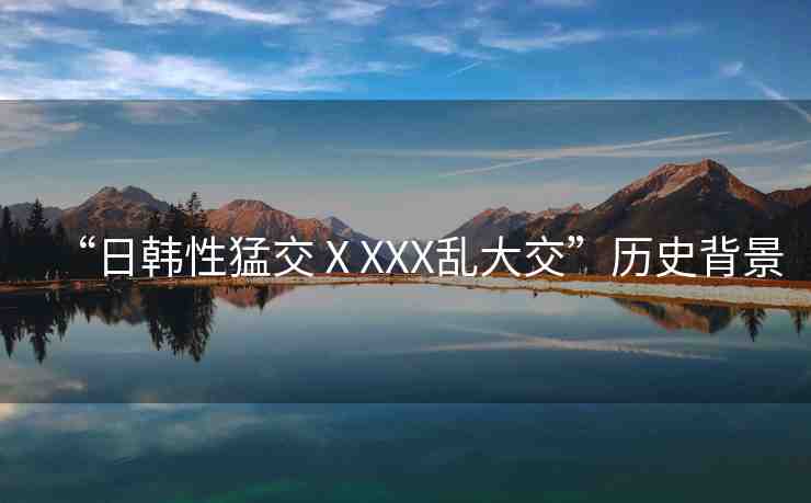 “日韓性猛交ⅩXXX亂大交”歷史背景