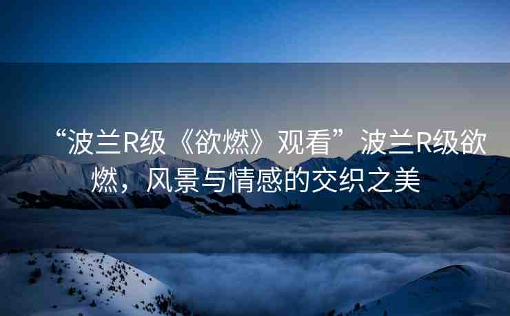 “波蘭R級(jí)《欲燃》觀看”波蘭R級(jí)欲燃，風(fēng)景與情感的交織之美
