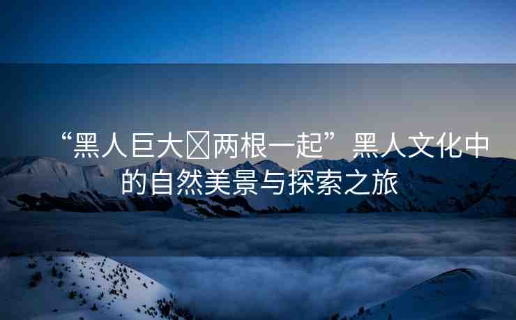“黑人巨大?兩根一起”黑人文化中的自然美景與探索之旅