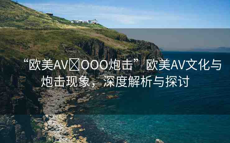 “歐美AV?OOO炮擊”歐美AV文化與炮擊現(xiàn)象，深度解析與探討