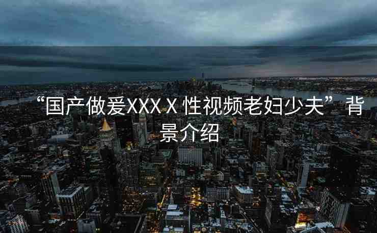 “國產(chǎn)做爰XXXⅩ性視頻老婦少夫”背景介紹