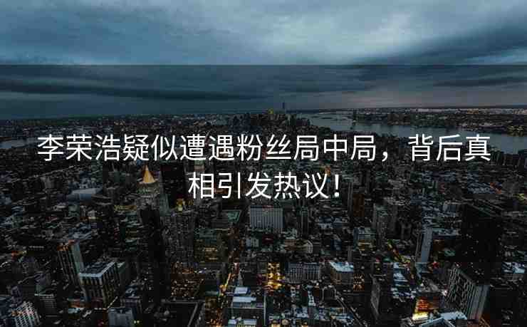 李榮浩疑似遭遇粉絲局中局，背后真相引發(fā)熱議！