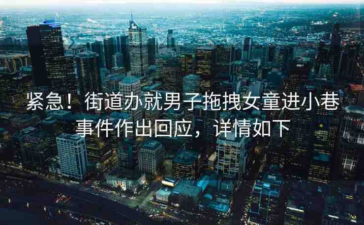 緊急！街道辦就男子拖拽女童進(jìn)小巷事件作出回應(yīng)，詳情如下