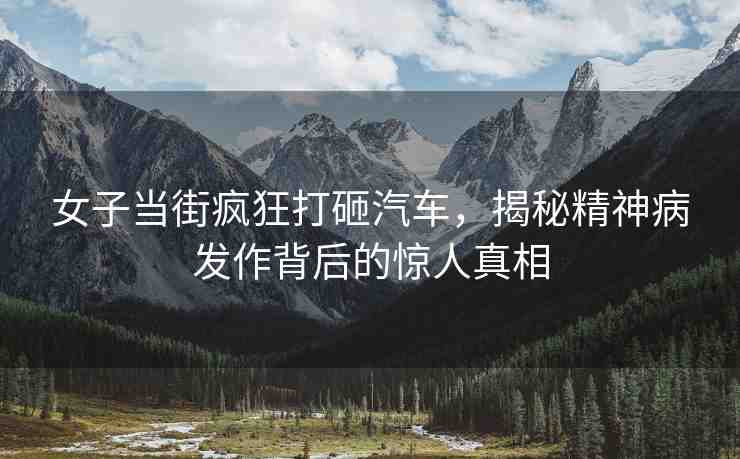 女子當街瘋狂打砸汽車，揭秘精神病發(fā)作背后的驚人真相