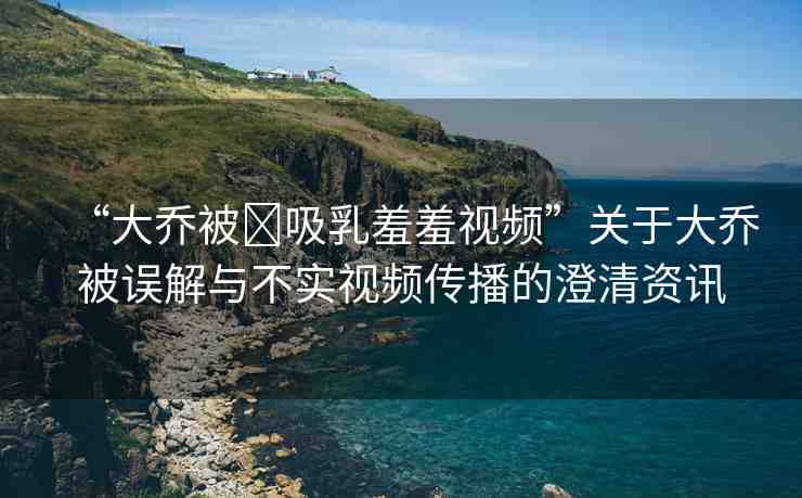 “大喬被?吸乳羞羞視頻”關(guān)于大喬被誤解與不實(shí)視頻傳播的澄清資訊