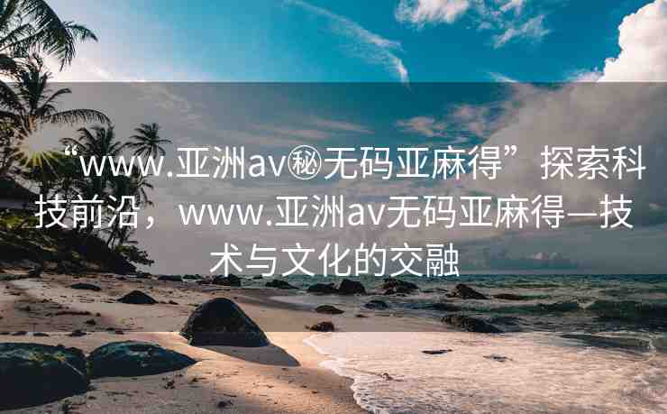 “www.亞洲av秘無碼亞麻得”探索科技前沿，www.亞洲av無碼亞麻得—技術與文化的交融