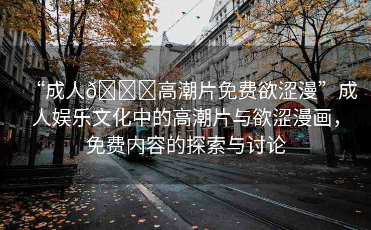 “成人??高潮片免費欲澀漫”成人娛樂文化中的高潮片與欲澀漫畫，免費內(nèi)容的探索與討論