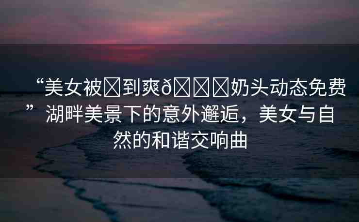 “美女被?到爽??奶頭動(dòng)態(tài)免費(fèi)”湖畔美景下的意外邂逅，美女與自然的和諧交響曲
