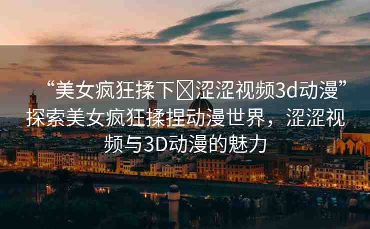 “美女瘋狂揉下?澀澀視頻3d動漫”探索美女瘋狂揉捏動漫世界，澀澀視頻與3D動漫的魅力