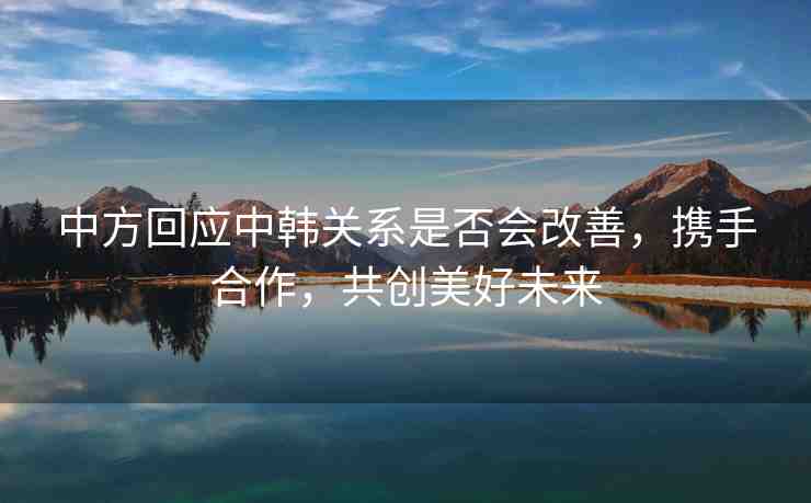 中方回應(yīng)中韓關(guān)系是否會(huì)改善，攜手合作，共創(chuàng)美好未來