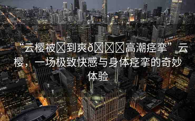 “云櫻被?到爽??高潮痙攣”云櫻，一場(chǎng)極致快感與身體痙攣的奇妙體驗(yàn)