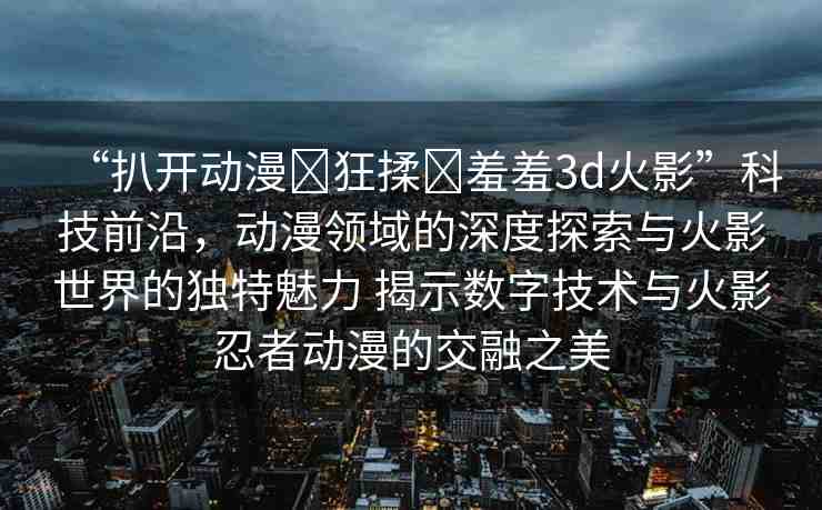 “扒開動漫?狂揉?羞羞3d火影”科技前沿，動漫領(lǐng)域的深度探索與火影世界的獨特魅力 揭示數(shù)字技術(shù)與火影忍者動漫的交融之美
