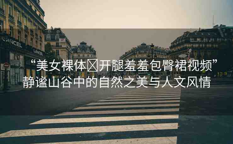 “美女裸體?開腿羞羞包臀裙視頻”靜謐山谷中的自然之美與人文風(fēng)情