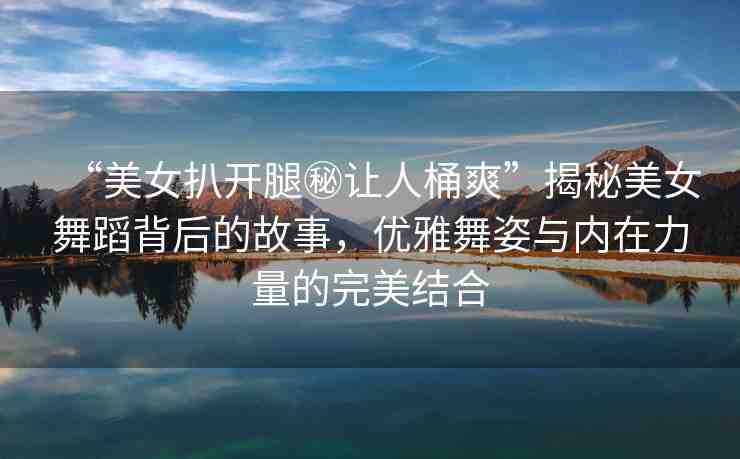 “美女扒開腿秘讓人桶爽”揭秘美女舞蹈背后的故事，優(yōu)雅舞姿與內(nèi)在力量的完美結(jié)合