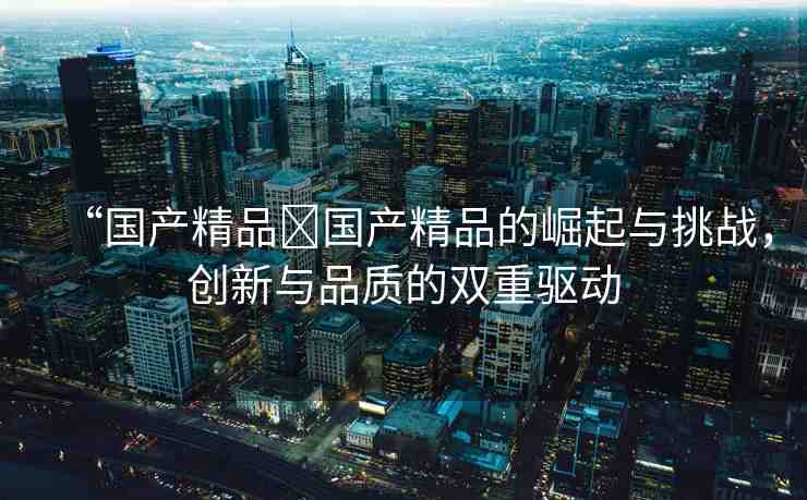 “國(guó)產(chǎn)精品?國(guó)產(chǎn)精品的崛起與挑戰(zhàn)，創(chuàng)新與品質(zhì)的雙重驅(qū)動(dòng)
