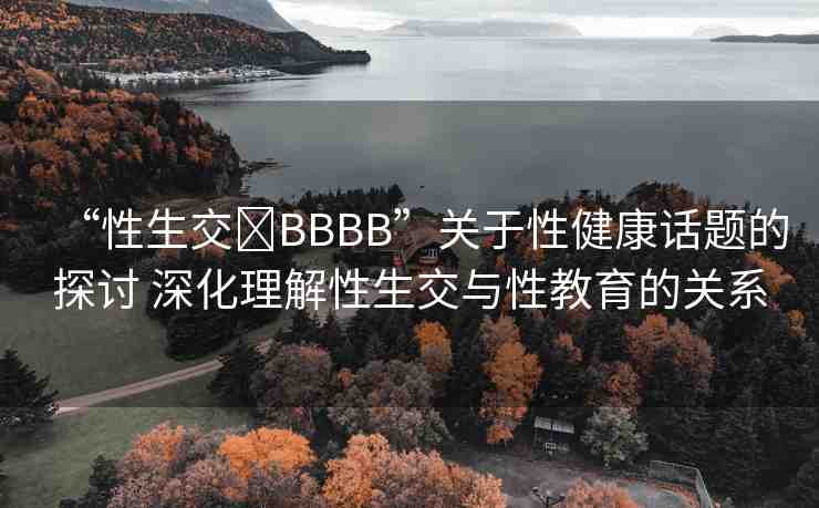 “性生交?BBBB”關于性健康話題的探討 深化理解性生交與性教育的關系