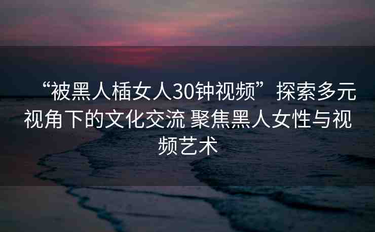 “被黑人?女人30鐘視頻”探索多元視角下的文化交流 聚焦黑人女性與視頻藝術(shù)