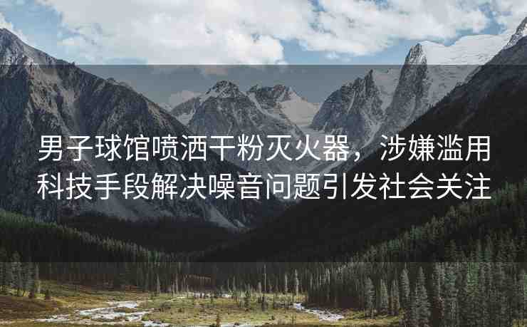 男子球館噴灑干粉滅火器，涉嫌濫用科技手段解決噪音問題引發(fā)社會關(guān)注
