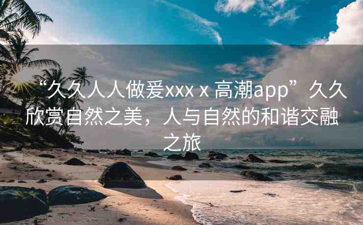 “久久人人做爰xxxⅹ高潮app”久久欣賞自然之美，人與自然的和諧交融之旅