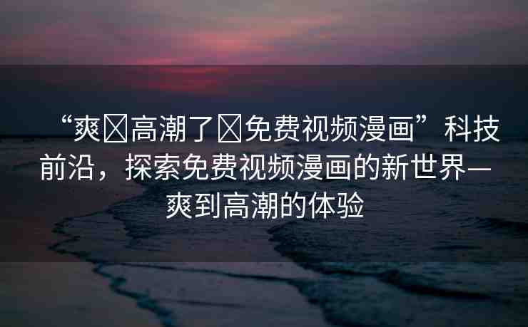“爽?高潮了?免費視頻漫畫”科技前沿，探索免費視頻漫畫的新世界—爽到高潮的體驗