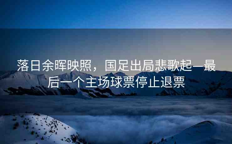 落日余暉映照，國(guó)足出局悲歌起—最后一個(gè)主場(chǎng)球票停止退票