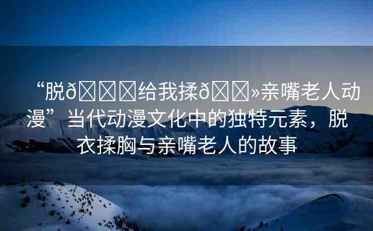 “脫??給我揉??親嘴老人動(dòng)漫”當(dāng)代動(dòng)漫文化中的獨(dú)特元素，脫衣揉胸與親嘴老人的故事