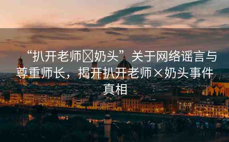 “扒開(kāi)老師?奶頭”關(guān)于網(wǎng)絡(luò)謠言與尊重師長(zhǎng)，揭開(kāi)扒開(kāi)老師×奶頭事件真相