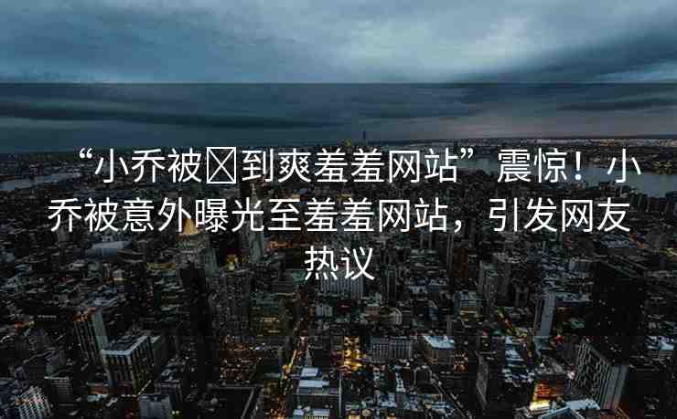 “小喬被?到爽羞羞網(wǎng)站”震驚！小喬被意外曝光至羞羞網(wǎng)站，引發(fā)網(wǎng)友熱議