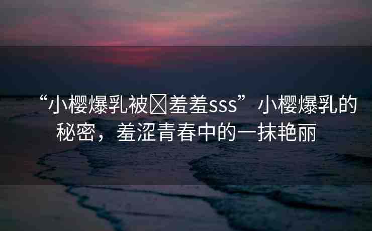 “小櫻爆乳被?羞羞sss”小櫻爆乳的秘密，羞澀青春中的一抹艷麗