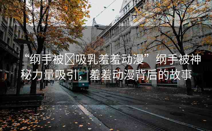 “綱手被?吸乳羞羞動漫”綱手被神秘力量吸引，羞羞動漫背后的故事