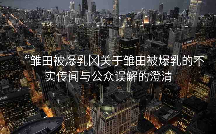 “雛田被爆乳?關(guān)于雛田被爆乳的不實傳聞與公眾誤解的澄清