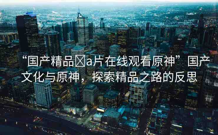 “國產(chǎn)精品?a片在線觀看原神”國產(chǎn)文化與原神，探索精品之路的反思